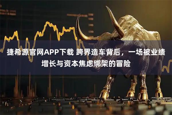 捷希源官网APP下载 跨界造车背后，一场被业绩增长与资本焦虑绑架的冒险