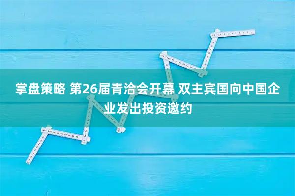掌盘策略 第26届青洽会开幕 双主宾国向中国企业发出投资邀约