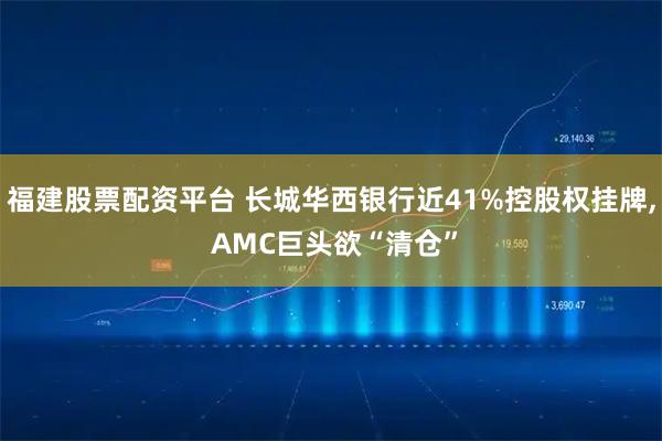 福建股票配资平台 长城华西银行近41%控股权挂牌, AMC巨头欲“清仓”