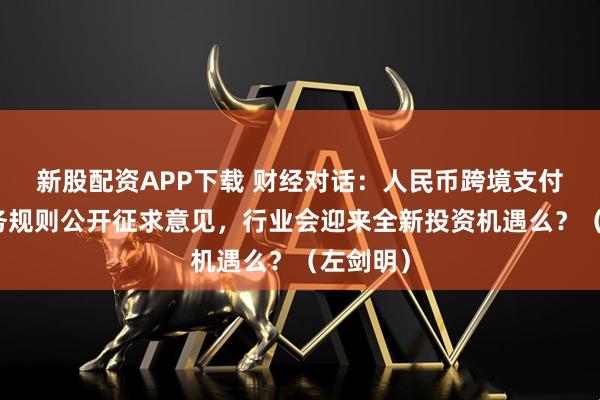 新股配资APP下载 财经对话：人民币跨境支付系统业务规则公开征求意见，行业会迎来全新投资机遇么？（左剑明）