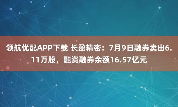 领航优配APP下载 长盈精密：7月9日融券卖出6.11万股，融资融券余额16.57亿元