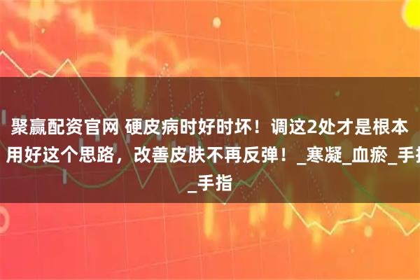 聚赢配资官网 硬皮病时好时坏！调这2处才是根本，用好这个思路，改善皮肤不再反弹！_寒凝_血瘀_手指