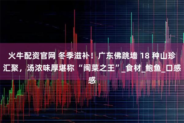 火牛配资官网 冬季滋补！广东佛跳墙 18 种山珍汇聚，汤浓味厚堪称 “闽菜之王”_食材_鲍鱼_口感