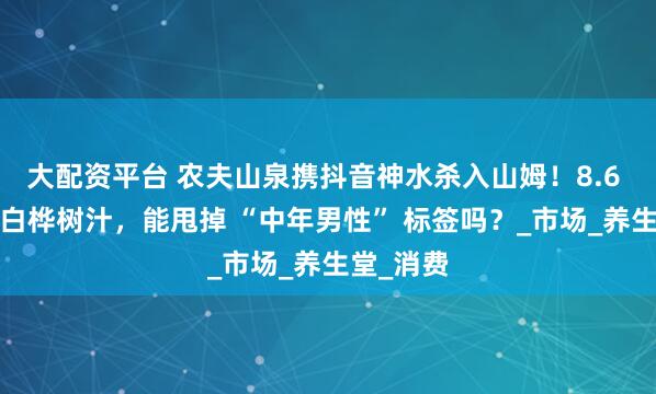 大配资平台 农夫山泉携抖音神水杀入山姆！8.6 元/瓶的白桦树汁，能甩掉 “中年男性” 标签吗？_市场_养生堂_消费