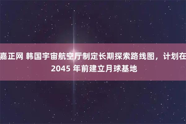 嘉正网 韩国宇宙航空厅制定长期探索路线图，计划在 2045 年前建立月球基地