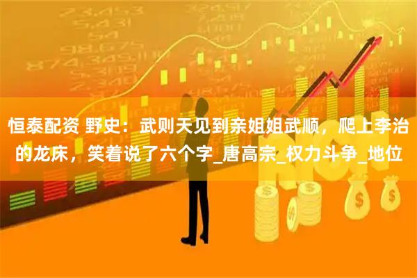 恒泰配资 野史：武则天见到亲姐姐武顺，爬上李治的龙床，笑着说了六个字_唐高宗_权力斗争_地位