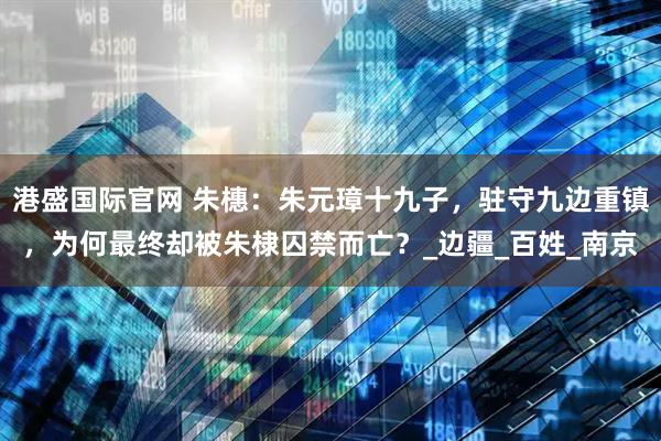 港盛国际官网 朱橞：朱元璋十九子，驻守九边重镇，为何最终却被朱棣囚禁而亡？_边疆_百姓_南京