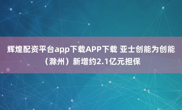 辉煌配资平台app下载APP下载 亚士创能为创能（滁州）新增约2.1亿元担保