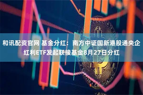 和讯配资官网 基金分红：南方中证国新港股通央企红利ETF发起联接基金8月27日分红
