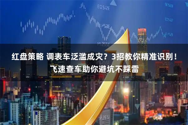 红盘策略 调表车泛滥成灾？3招教你精准识别！飞速查车助你避坑不踩雷