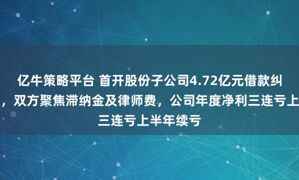 亿牛策略平台 首开股份子公司4.72亿元借款纠纷案升级，双方聚焦滞纳金及律师费，公司年度净利三连亏上半年续亏
