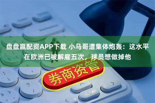 盘盘赢配资APP下载 小马哥遭集体炮轰：这水平在欧洲已被解雇五次，球员想做掉他