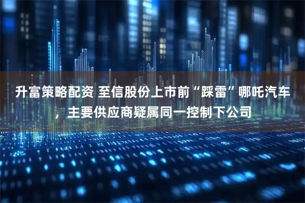 升富策略配资 至信股份上市前“踩雷”哪吒汽车，主要供应商疑属同一控制下公司
