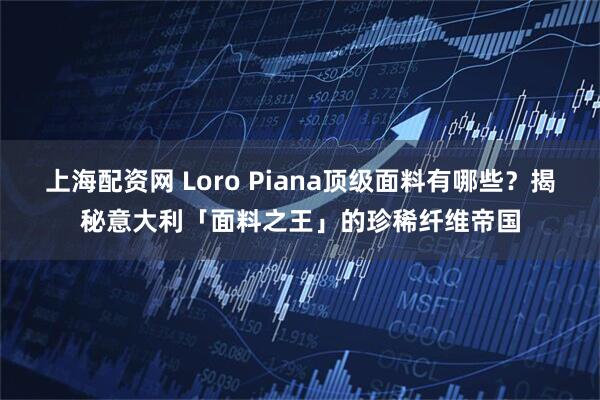 上海配资网 Loro Piana顶级面料有哪些？揭秘意大利「面料之王」的珍稀纤维帝国