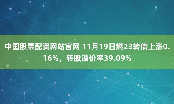 中国股票配资网站官网 11月19日燃23转债上涨0.16%，转股溢价率39.09%