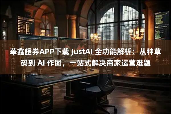 華鑫證券APP下载 JustAI 全功能解析：从种草码到 AI 作图，一站式解决商家运营难题
