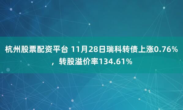 杭州股票配资平台 11月28日瑞科转债上涨0.76%，转股溢价率134.61%