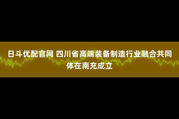 日斗优配官网 四川省高端装备制造行业融合共同体在南充成立