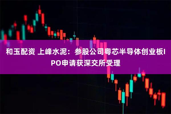 和玉配资 上峰水泥：参股公司粤芯半导体创业板IPO申请获深交所受理