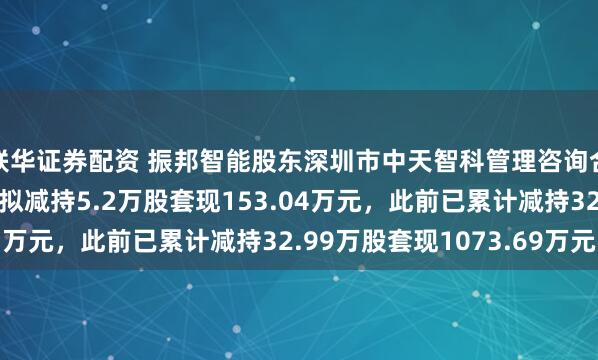 联华证券配资 振邦智能股东深圳市中天智科管理咨询合伙企业（有限合伙）拟减持5.2万股套现153.04万元，此前已累计减持32.99万股套现1073.69万元