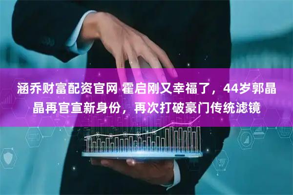 涵乔财富配资官网 霍启刚又幸福了，44岁郭晶晶再官宣新身份，再次打破豪门传统滤镜