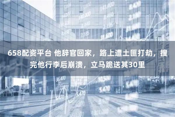 658配资平台 他辞官回家，路上遭土匪打劫，搜完他行李后崩溃，立马跪送其30里