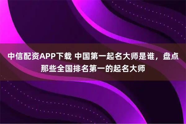 中信配资APP下载 中国第一起名大师是谁，盘点那些全国排名第一的起名大师