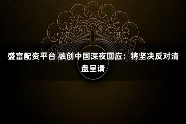 盛富配资平台 融创中国深夜回应：将坚决反对清盘呈请