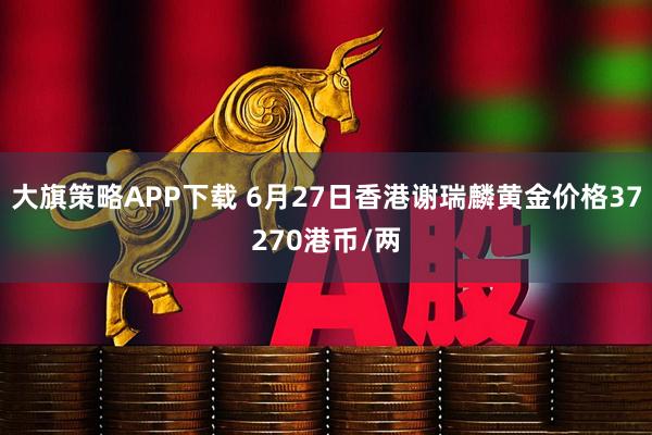 大旗策略APP下载 6月27日香港谢瑞麟黄金价格37270港币/两
