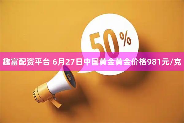 趣富配资平台 6月27日中国黄金黄金价格981元/克