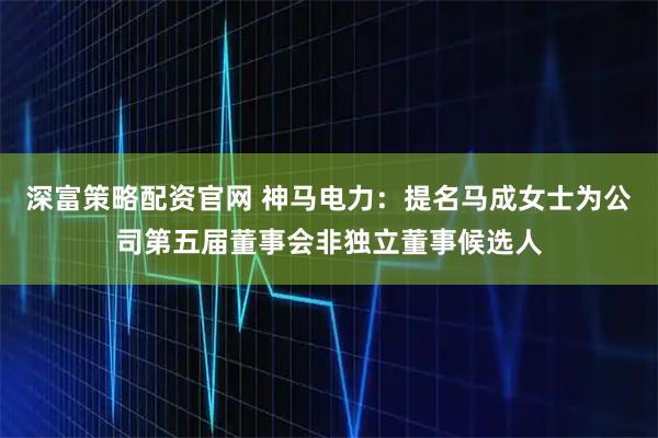 深富策略配资官网 神马电力：提名马成女士为公司第五届董事会非独立董事候选人