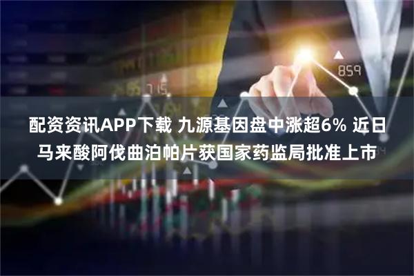 配资资讯APP下载 九源基因盘中涨超6% 近日马来酸阿伐曲泊帕片获国家药监局批准上市