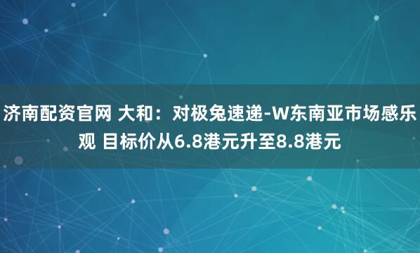 济南配资官网 大和：对极兔速递-W东南亚市场感乐观 目标价从6.8港元升至8.8港元