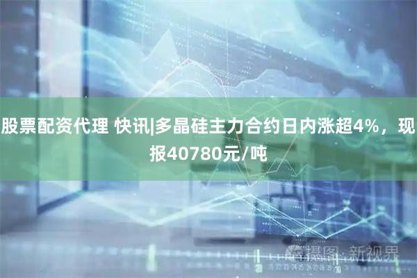 股票配资代理 快讯|多晶硅主力合约日内涨超4%，现报40780元/吨