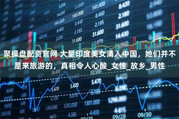 聚操盘配资官网 大量印度美女涌入中国，她们并不是来旅游的，真相令人心酸_女性_故乡_男性