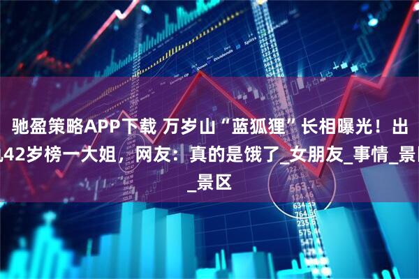 驰盈策略APP下载 万岁山“蓝狐狸”长相曝光！出轨42岁榜一大姐，网友：真的是饿了_女朋友_事情_景区