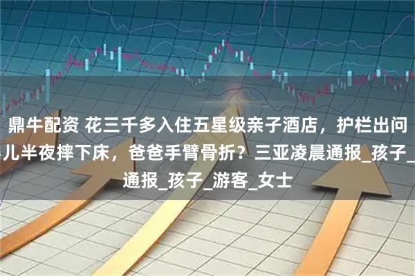 鼎牛配资 花三千多入住五星级亲子酒店，护栏出问题9个月婴儿半夜摔下床，爸爸手臂骨折？三亚凌晨通报_孩子_游客_女士