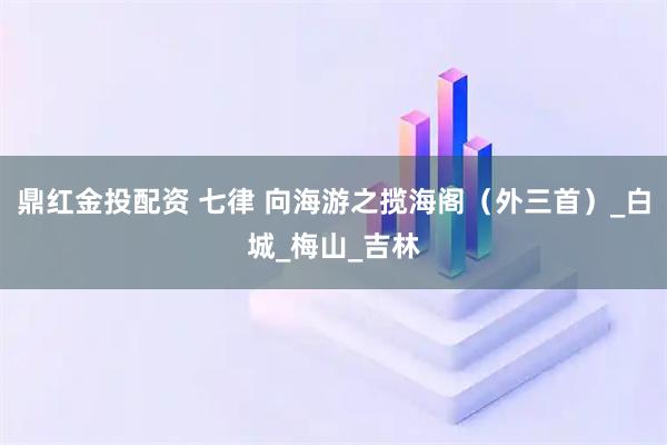鼎红金投配资 七律 向海游之揽海阁（外三首）_白城_梅山_吉林