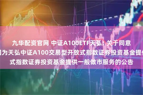 九华配资官网 中证A100ETF天弘: 关于同意广发证券股份有限公司为天弘中证A100交易型开放式指数证券投资基金提供一般做市服务的公告