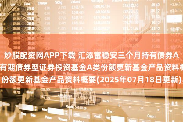 炒股配资网APP下载 汇添富稳安三个月持有债券A: 汇添富稳安三个月持有期债券型证券投资基金A类份额更新基金产品资料概要(2025年07月18日更新)