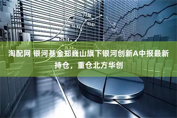 淘配网 银河基金郑巍山旗下银河创新A中报最新持仓，重仓北方华创