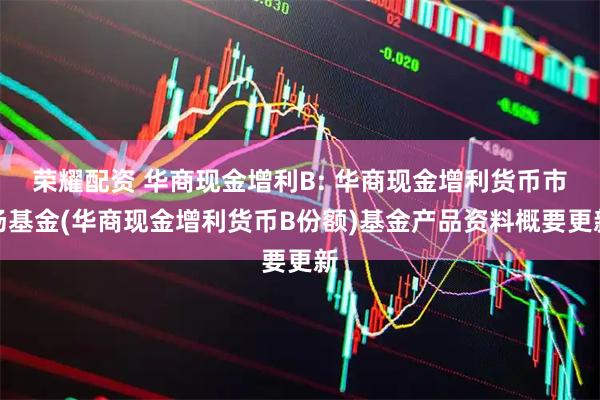 荣耀配资 华商现金增利B: 华商现金增利货币市场基金(华商现金增利货币B份额)基金产品资料概要更新