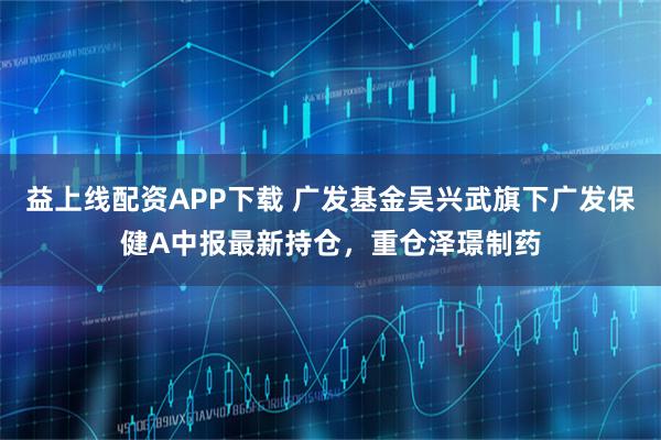 益上线配资APP下载 广发基金吴兴武旗下广发保健A中报最新持仓，重仓泽璟制药