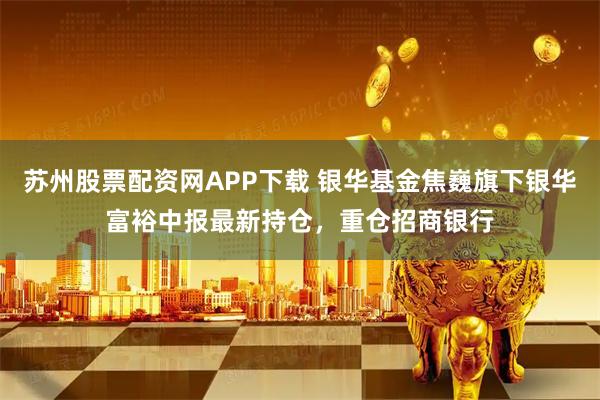苏州股票配资网APP下载 银华基金焦巍旗下银华富裕中报最新持仓，重仓招商银行