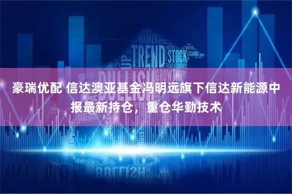 豪瑞优配 信达澳亚基金冯明远旗下信达新能源中报最新持仓，重仓华勤技术