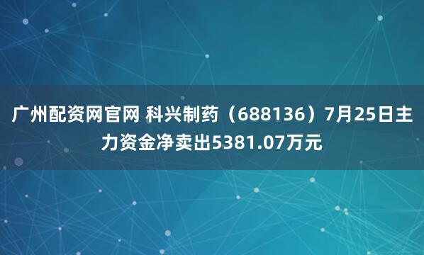 广州配资网官网 科兴制药（688136）7月25日主力资金净卖出5381.07万元