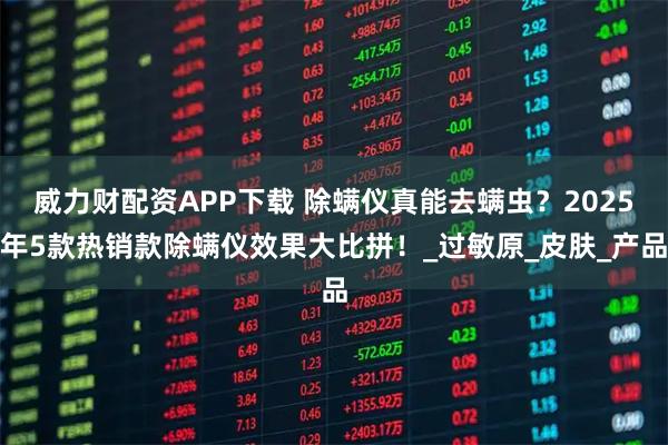 威力财配资APP下载 除螨仪真能去螨虫？2025年5款热销款除螨仪效果大比拼！_过敏原_皮肤_产品