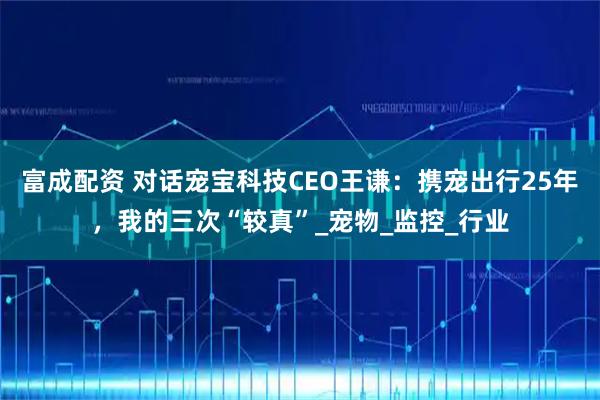 富成配资 对话宠宝科技CEO王谦：携宠出行25年，我的三次“较真”_宠物_监控_行业