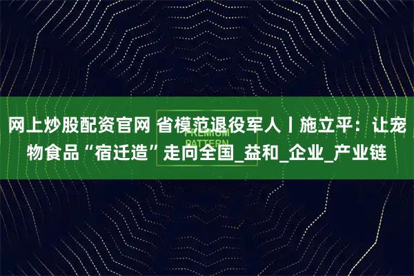 网上炒股配资官网 省模范退役军人丨施立平：让宠物食品“宿迁造”走向全国_益和_企业_产业链