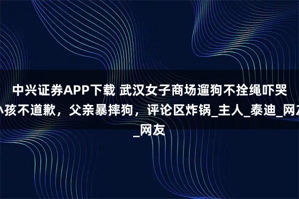 中兴证券APP下载 武汉女子商场遛狗不拴绳吓哭小孩不道歉，父亲暴摔狗，评论区炸锅_主人_泰迪_网友